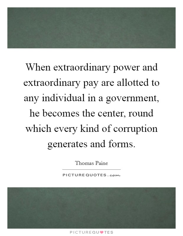 When extraordinary power and extraordinary pay are allotted to any individual in a government, he becomes the center, round which every kind of corruption generates and forms. Picture Quote #1