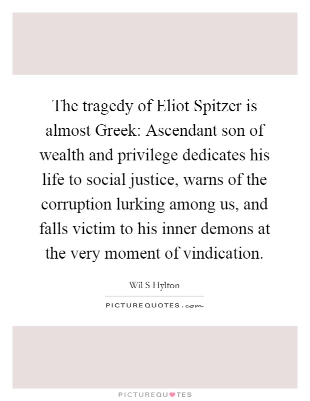 The tragedy of Eliot Spitzer is almost Greek: Ascendant son of wealth and privilege dedicates his life to social justice, warns of the corruption lurking among us, and falls victim to his inner demons at the very moment of vindication. Picture Quote #1