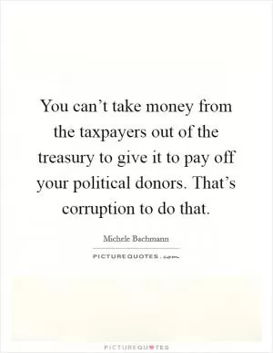 You can’t take money from the taxpayers out of the treasury to give it to pay off your political donors. That’s corruption to do that Picture Quote #1