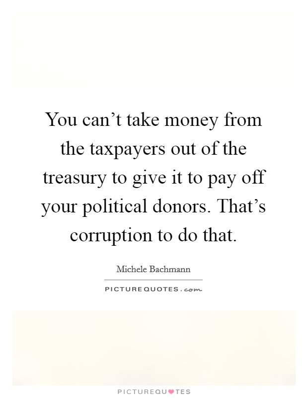 You can't take money from the taxpayers out of the treasury to give it to pay off your political donors. That's corruption to do that. Picture Quote #1