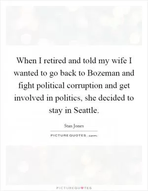 When I retired and told my wife I wanted to go back to Bozeman and fight political corruption and get involved in politics, she decided to stay in Seattle Picture Quote #1