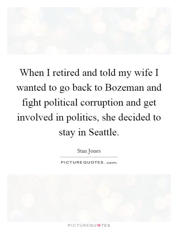 When I retired and told my wife I wanted to go back to Bozeman and fight political corruption and get involved in politics, she decided to stay in Seattle. Picture Quote #1