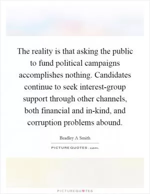 The reality is that asking the public to fund political campaigns accomplishes nothing. Candidates continue to seek interest-group support through other channels, both financial and in-kind, and corruption problems abound Picture Quote #1