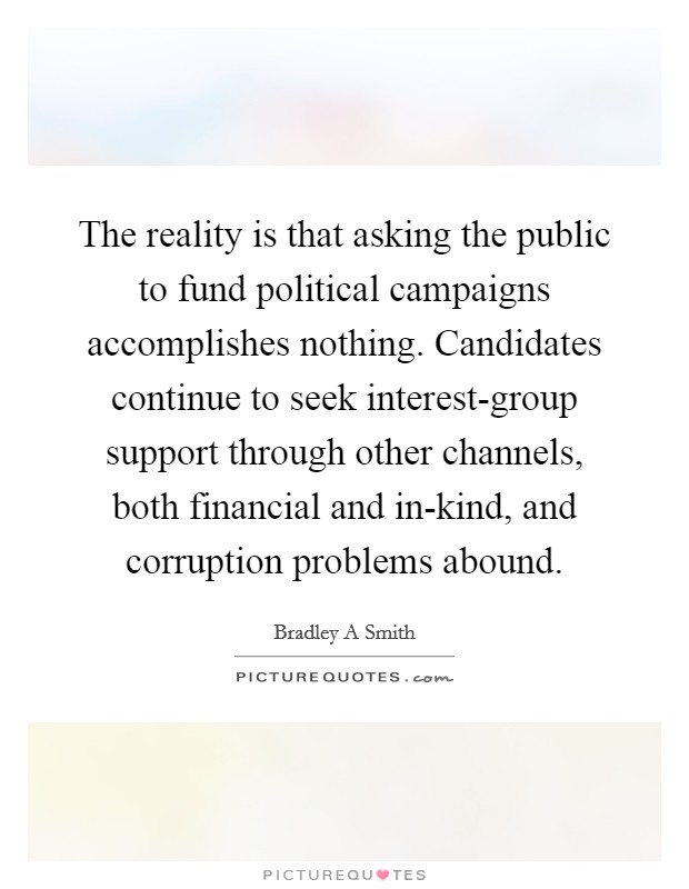 The reality is that asking the public to fund political campaigns accomplishes nothing. Candidates continue to seek interest-group support through other channels, both financial and in-kind, and corruption problems abound. Picture Quote #1