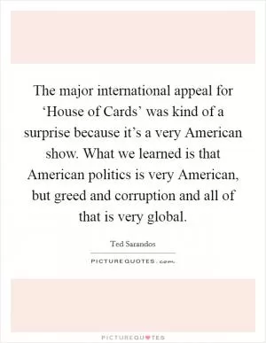 The major international appeal for ‘House of Cards’ was kind of a surprise because it’s a very American show. What we learned is that American politics is very American, but greed and corruption and all of that is very global Picture Quote #1