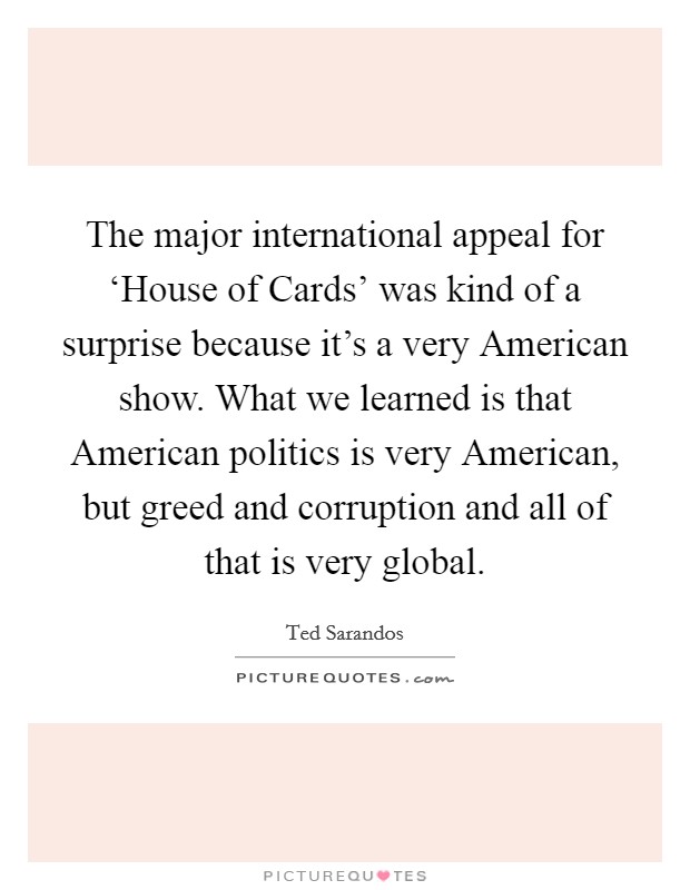 The major international appeal for ‘House of Cards' was kind of a surprise because it's a very American show. What we learned is that American politics is very American, but greed and corruption and all of that is very global. Picture Quote #1