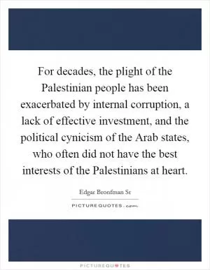 For decades, the plight of the Palestinian people has been exacerbated by internal corruption, a lack of effective investment, and the political cynicism of the Arab states, who often did not have the best interests of the Palestinians at heart Picture Quote #1