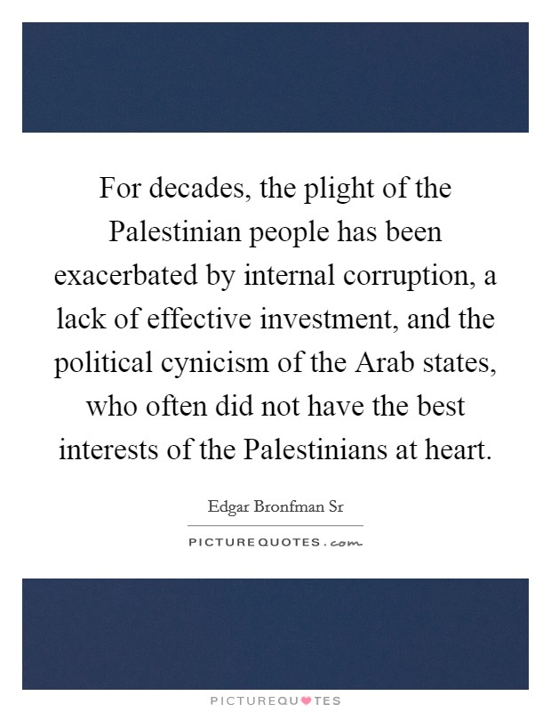 For decades, the plight of the Palestinian people has been exacerbated by internal corruption, a lack of effective investment, and the political cynicism of the Arab states, who often did not have the best interests of the Palestinians at heart. Picture Quote #1