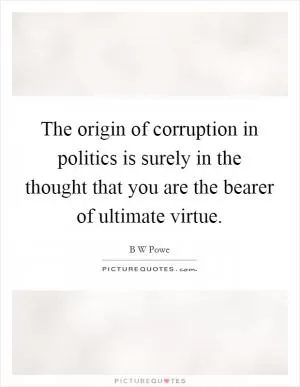 The origin of corruption in politics is surely in the thought that you are the bearer of ultimate virtue Picture Quote #1