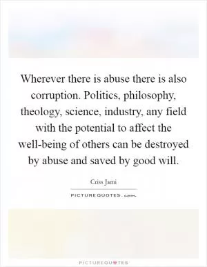 Wherever there is abuse there is also corruption. Politics, philosophy, theology, science, industry, any field with the potential to affect the well-being of others can be destroyed by abuse and saved by good will Picture Quote #1