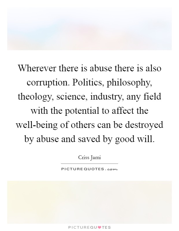 Wherever there is abuse there is also corruption. Politics, philosophy, theology, science, industry, any field with the potential to affect the well-being of others can be destroyed by abuse and saved by good will. Picture Quote #1