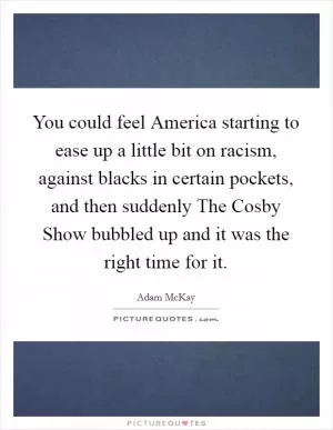 You could feel America starting to ease up a little bit on racism, against blacks in certain pockets, and then suddenly The Cosby Show bubbled up and it was the right time for it Picture Quote #1