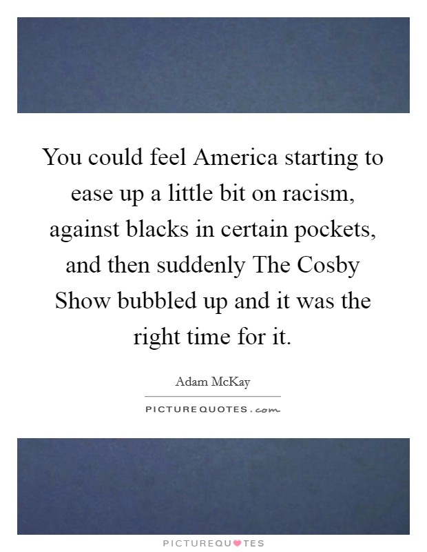 You could feel America starting to ease up a little bit on racism, against blacks in certain pockets, and then suddenly The Cosby Show bubbled up and it was the right time for it. Picture Quote #1