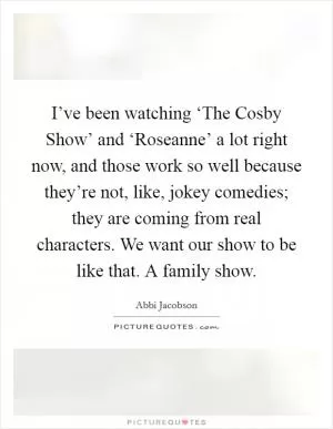 I’ve been watching ‘The Cosby Show’ and ‘Roseanne’ a lot right now, and those work so well because they’re not, like, jokey comedies; they are coming from real characters. We want our show to be like that. A family show Picture Quote #1