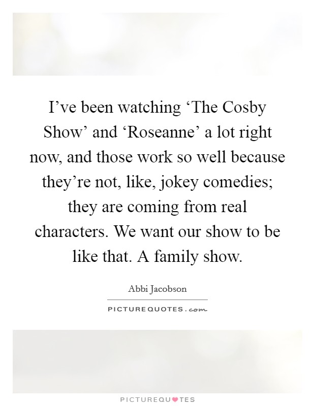 I've been watching ‘The Cosby Show' and ‘Roseanne' a lot right now, and those work so well because they're not, like, jokey comedies; they are coming from real characters. We want our show to be like that. A family show. Picture Quote #1