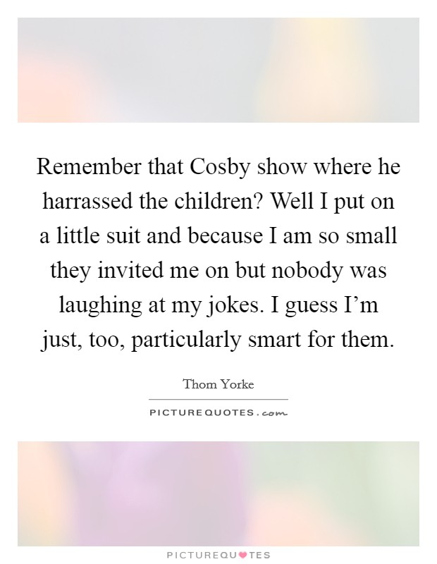Remember that Cosby show where he harrassed the children? Well I put on a little suit and because I am so small they invited me on but nobody was laughing at my jokes. I guess I'm just, too, particularly smart for them. Picture Quote #1