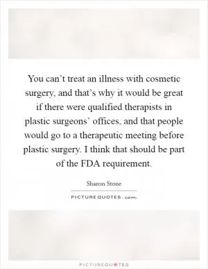 You can’t treat an illness with cosmetic surgery, and that’s why it would be great if there were qualified therapists in plastic surgeons’ offices, and that people would go to a therapeutic meeting before plastic surgery. I think that should be part of the FDA requirement Picture Quote #1