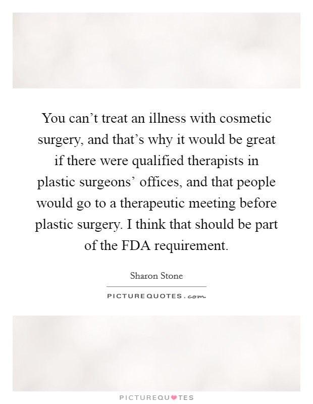 You can't treat an illness with cosmetic surgery, and that's why it would be great if there were qualified therapists in plastic surgeons' offices, and that people would go to a therapeutic meeting before plastic surgery. I think that should be part of the FDA requirement. Picture Quote #1