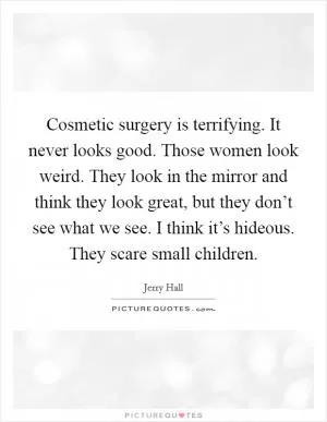 Cosmetic surgery is terrifying. It never looks good. Those women look weird. They look in the mirror and think they look great, but they don’t see what we see. I think it’s hideous. They scare small children Picture Quote #1