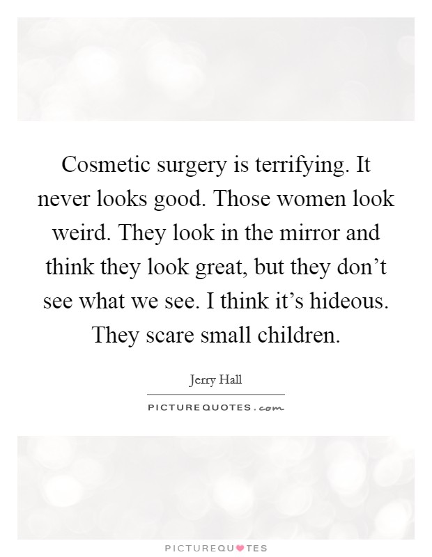 Cosmetic surgery is terrifying. It never looks good. Those women look weird. They look in the mirror and think they look great, but they don't see what we see. I think it's hideous. They scare small children. Picture Quote #1
