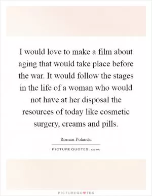 I would love to make a film about aging that would take place before the war. It would follow the stages in the life of a woman who would not have at her disposal the resources of today like cosmetic surgery, creams and pills Picture Quote #1