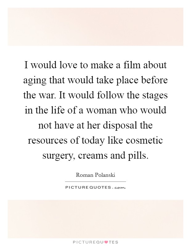 I would love to make a film about aging that would take place before the war. It would follow the stages in the life of a woman who would not have at her disposal the resources of today like cosmetic surgery, creams and pills. Picture Quote #1