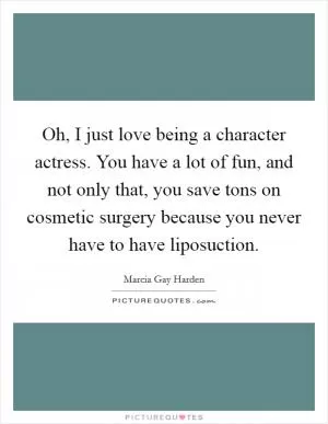Oh, I just love being a character actress. You have a lot of fun, and not only that, you save tons on cosmetic surgery because you never have to have liposuction Picture Quote #1