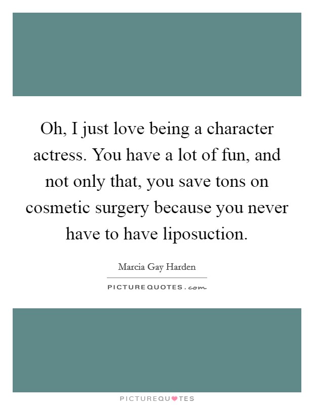 Oh, I just love being a character actress. You have a lot of fun, and not only that, you save tons on cosmetic surgery because you never have to have liposuction. Picture Quote #1