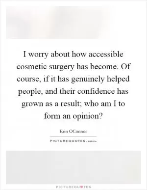 I worry about how accessible cosmetic surgery has become. Of course, if it has genuinely helped people, and their confidence has grown as a result; who am I to form an opinion? Picture Quote #1