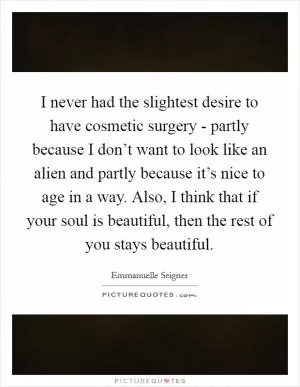 I never had the slightest desire to have cosmetic surgery - partly because I don’t want to look like an alien and partly because it’s nice to age in a way. Also, I think that if your soul is beautiful, then the rest of you stays beautiful Picture Quote #1