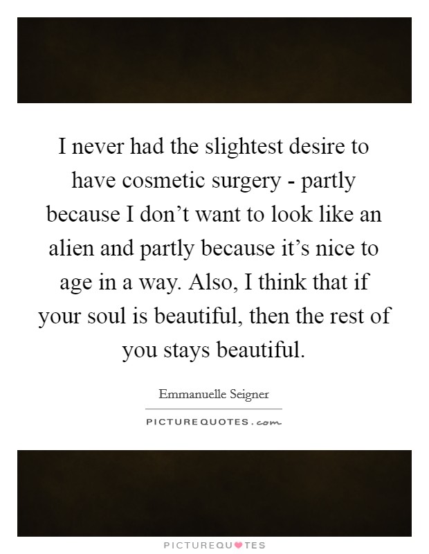 I never had the slightest desire to have cosmetic surgery - partly because I don't want to look like an alien and partly because it's nice to age in a way. Also, I think that if your soul is beautiful, then the rest of you stays beautiful. Picture Quote #1
