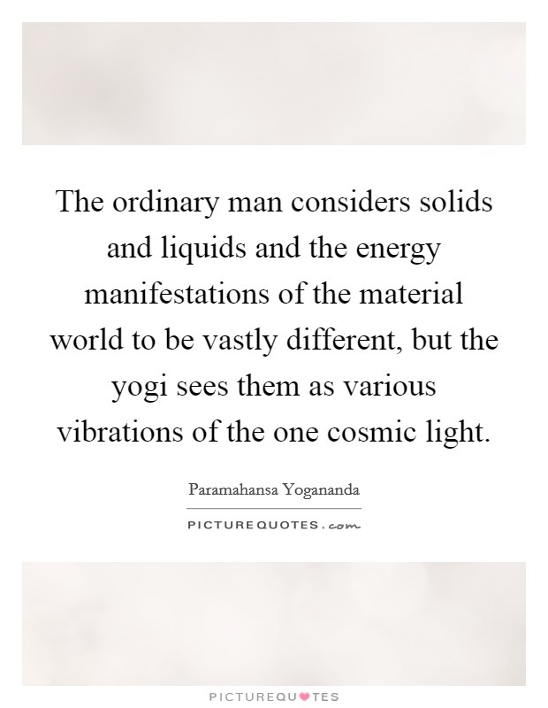 The ordinary man considers solids and liquids and the energy manifestations of the material world to be vastly different, but the yogi sees them as various vibrations of the one cosmic light. Picture Quote #1