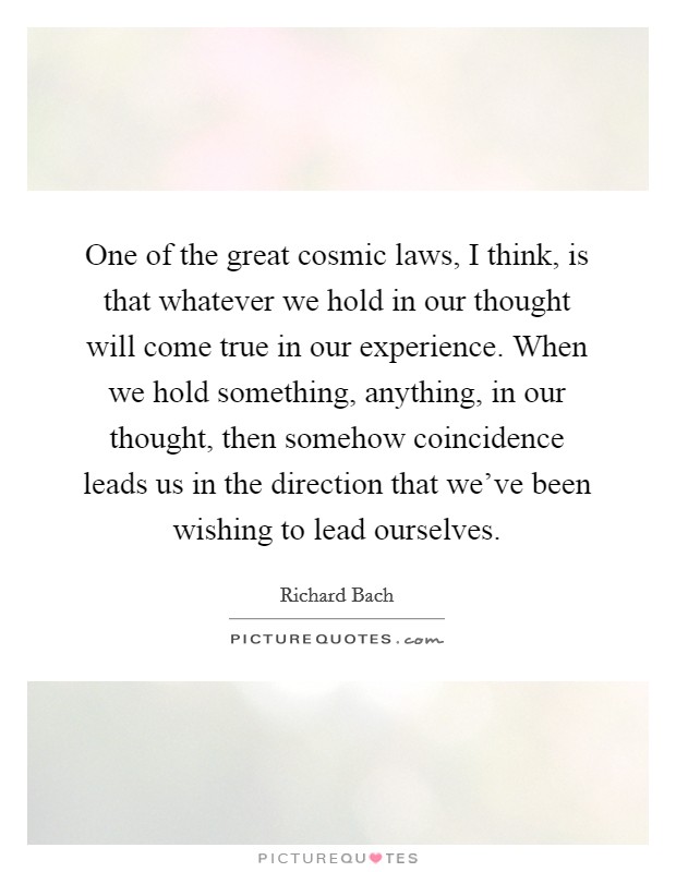 One of the great cosmic laws, I think, is that whatever we hold in our thought will come true in our experience. When we hold something, anything, in our thought, then somehow coincidence leads us in the direction that we've been wishing to lead ourselves. Picture Quote #1