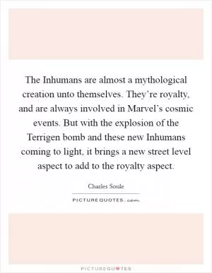 The Inhumans are almost a mythological creation unto themselves. They’re royalty, and are always involved in Marvel’s cosmic events. But with the explosion of the Terrigen bomb and these new Inhumans coming to light, it brings a new street level aspect to add to the royalty aspect Picture Quote #1