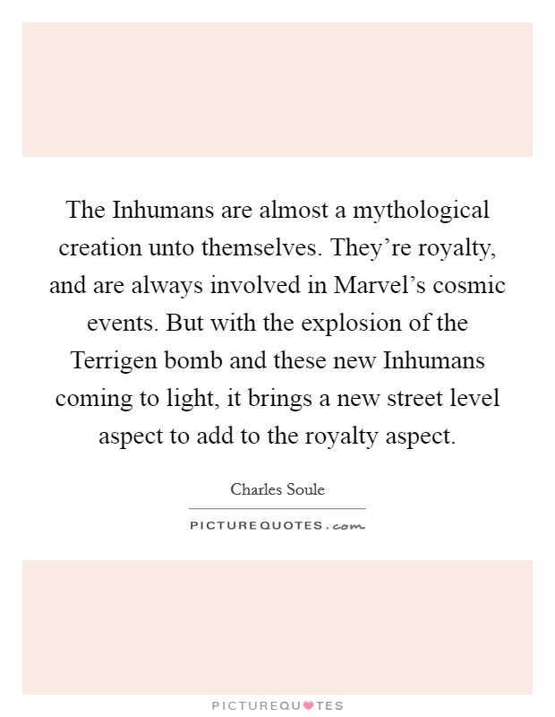 The Inhumans are almost a mythological creation unto themselves. They're royalty, and are always involved in Marvel's cosmic events. But with the explosion of the Terrigen bomb and these new Inhumans coming to light, it brings a new street level aspect to add to the royalty aspect. Picture Quote #1