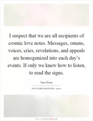 I suspect that we are all recipients of cosmic love notes. Messages, omens, voices, cries, revelations, and appeals are homogenized into each day’s events. If only we knew how to listen, to read the signs Picture Quote #1