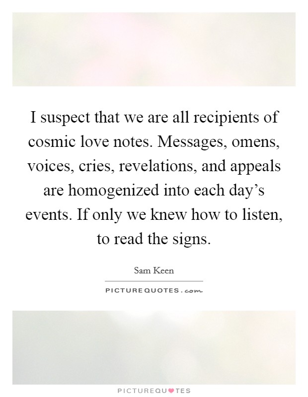 I suspect that we are all recipients of cosmic love notes. Messages, omens, voices, cries, revelations, and appeals are homogenized into each day's events. If only we knew how to listen, to read the signs. Picture Quote #1