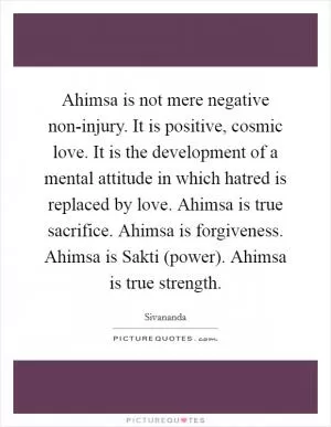 Ahimsa is not mere negative non-injury. It is positive, cosmic love. It is the development of a mental attitude in which hatred is replaced by love. Ahimsa is true sacrifice. Ahimsa is forgiveness. Ahimsa is Sakti (power). Ahimsa is true strength Picture Quote #1