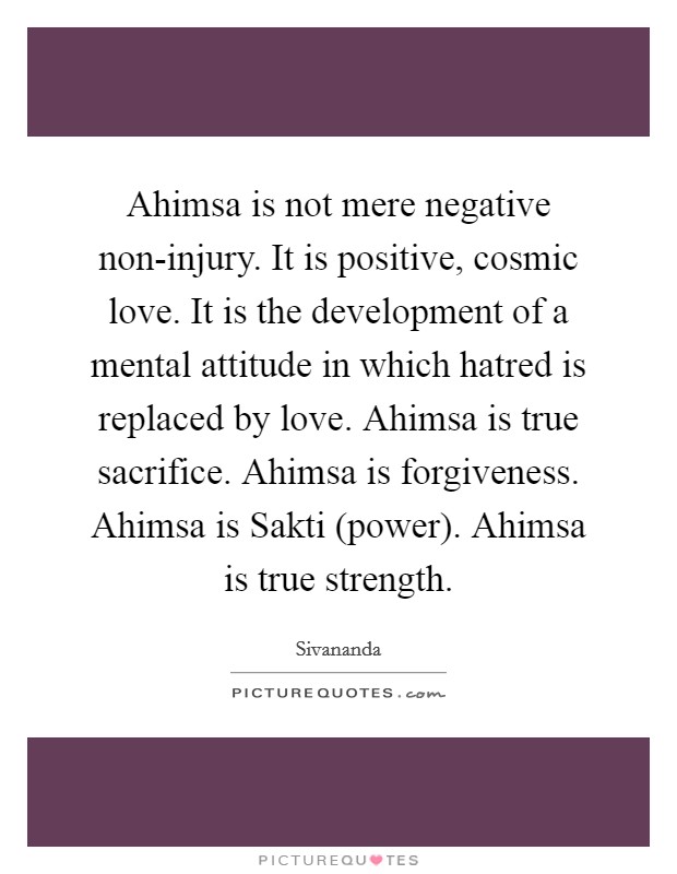 Ahimsa is not mere negative non-injury. It is positive, cosmic love. It is the development of a mental attitude in which hatred is replaced by love. Ahimsa is true sacrifice. Ahimsa is forgiveness. Ahimsa is Sakti (power). Ahimsa is true strength. Picture Quote #1