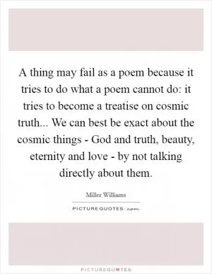 A thing may fail as a poem because it tries to do what a poem cannot do: it tries to become a treatise on cosmic truth... We can best be exact about the cosmic things - God and truth, beauty, eternity and love - by not talking directly about them Picture Quote #1