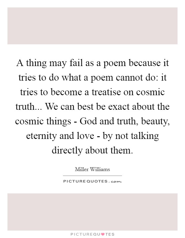 A thing may fail as a poem because it tries to do what a poem cannot do: it tries to become a treatise on cosmic truth... We can best be exact about the cosmic things - God and truth, beauty, eternity and love - by not talking directly about them. Picture Quote #1