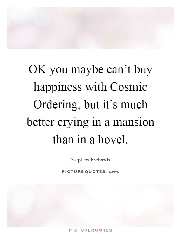 OK you maybe can't buy happiness with Cosmic Ordering, but it's much better crying in a mansion than in a hovel. Picture Quote #1