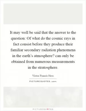 It may well be said that the answer to the question: Of what do the cosmic rays in fact consist before they produce their familiar secondary radiation phenomena in the earth’s atmosphere? can only be obtained from numerous measurements in the stratosphere Picture Quote #1