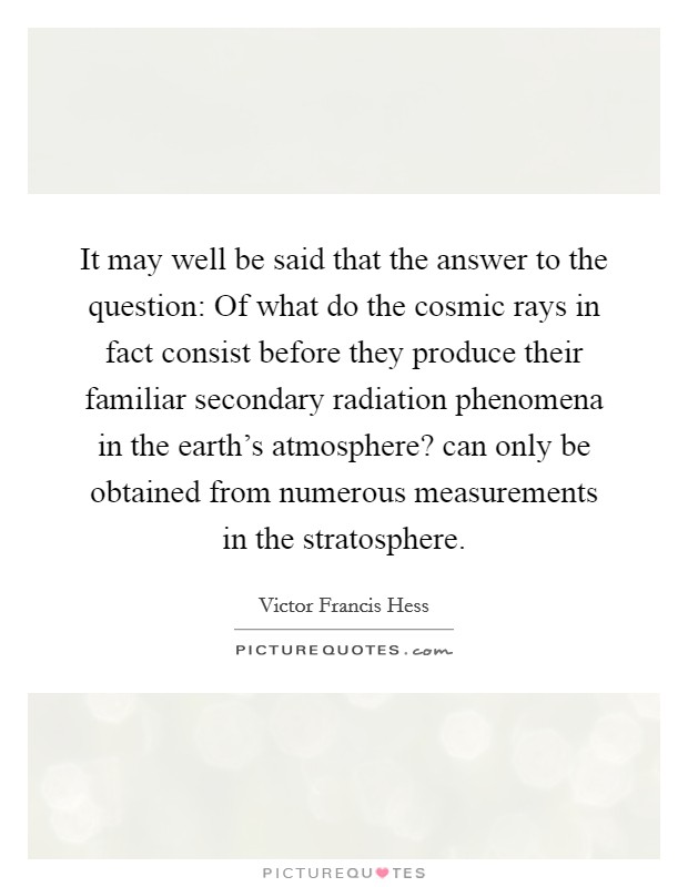 It may well be said that the answer to the question: Of what do the cosmic rays in fact consist before they produce their familiar secondary radiation phenomena in the earth's atmosphere? can only be obtained from numerous measurements in the stratosphere. Picture Quote #1