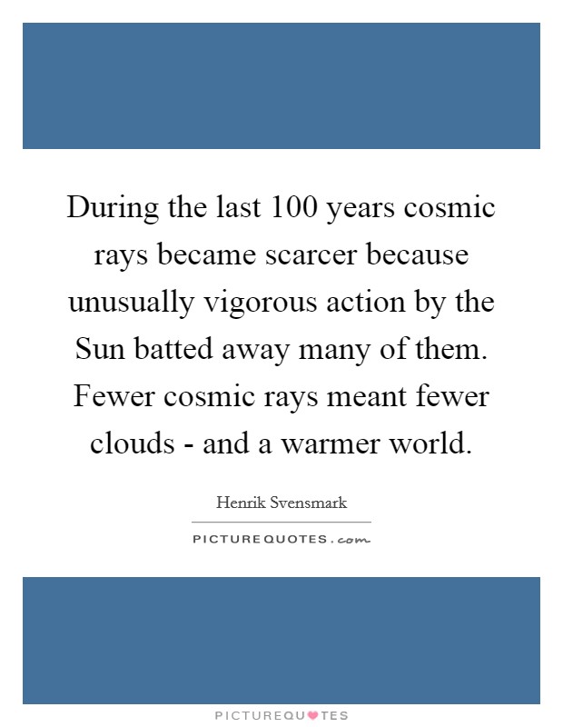 During the last 100 years cosmic rays became scarcer because unusually vigorous action by the Sun batted away many of them. Fewer cosmic rays meant fewer clouds - and a warmer world. Picture Quote #1