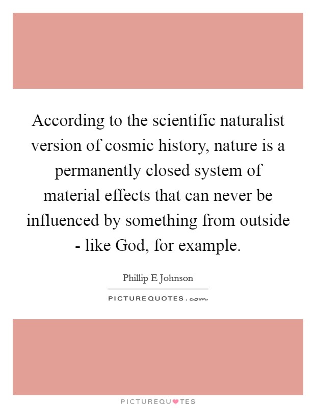 According to the scientific naturalist version of cosmic history, nature is a permanently closed system of material effects that can never be influenced by something from outside - like God, for example. Picture Quote #1