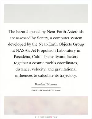 The hazards posed by Near-Earth Asteroids are assessed by Sentry, a computer system developed by the Near-Earth Objects Group at NASA’s Jet Propulsion Laboratory in Pasadena, Calif. The software factors together a cosmic rock’s coordinates, distance, velocity, and gravitational influences to calculate its trajectory Picture Quote #1