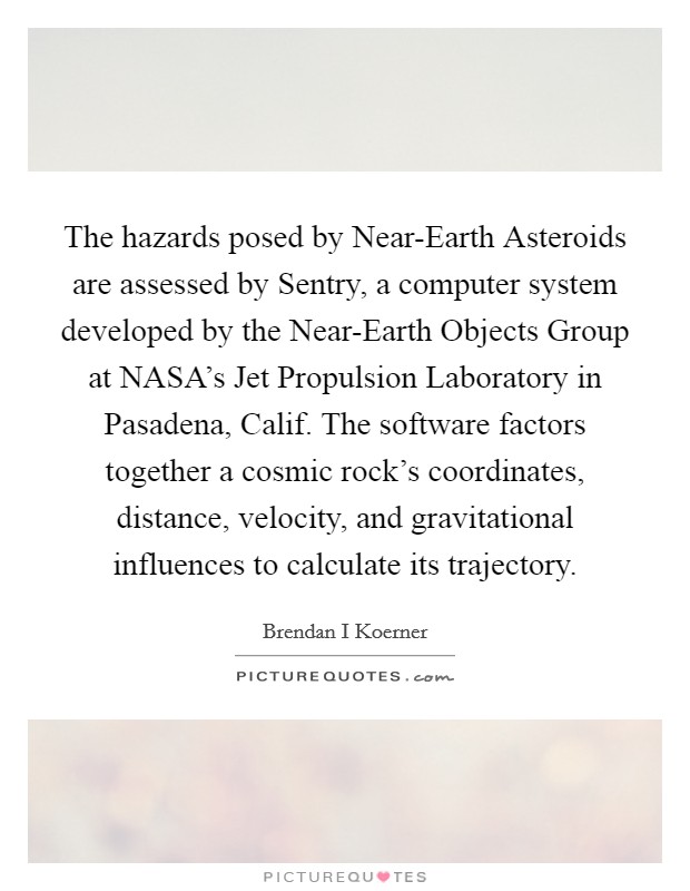 The hazards posed by Near-Earth Asteroids are assessed by Sentry, a computer system developed by the Near-Earth Objects Group at NASA's Jet Propulsion Laboratory in Pasadena, Calif. The software factors together a cosmic rock's coordinates, distance, velocity, and gravitational influences to calculate its trajectory. Picture Quote #1