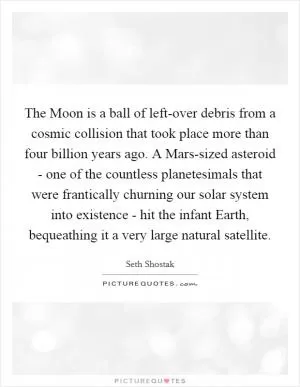 The Moon is a ball of left-over debris from a cosmic collision that took place more than four billion years ago. A Mars-sized asteroid - one of the countless planetesimals that were frantically churning our solar system into existence - hit the infant Earth, bequeathing it a very large natural satellite Picture Quote #1