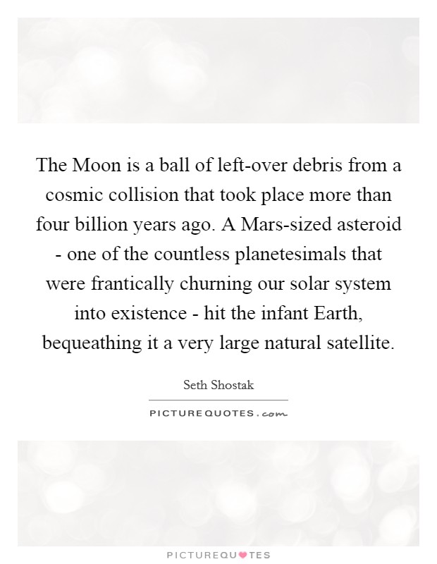 The Moon is a ball of left-over debris from a cosmic collision that took place more than four billion years ago. A Mars-sized asteroid - one of the countless planetesimals that were frantically churning our solar system into existence - hit the infant Earth, bequeathing it a very large natural satellite. Picture Quote #1